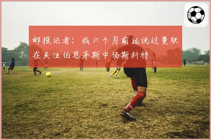 邮报记者：我六个月前就说过曼联在关注伯恩茅斯中场斯科特