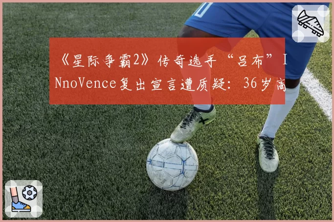 《星际争霸2》传奇选手“吕布”INnoVence复出宣言遭质疑：36岁高龄如何对抗版本？