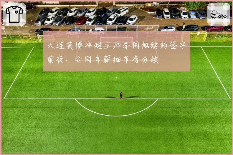 大连英博冲超主帅李国旭续约签字前夜，合同年薪细节存分歧