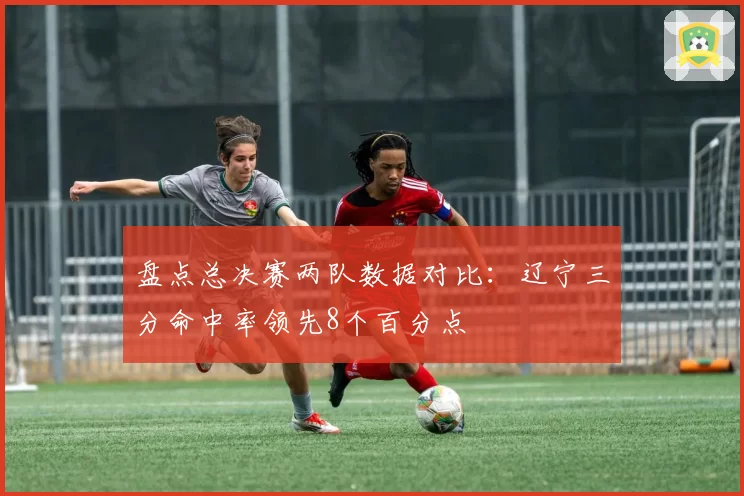 盘点总决赛两队数据对比：辽宁三分命中率领先8个百分点