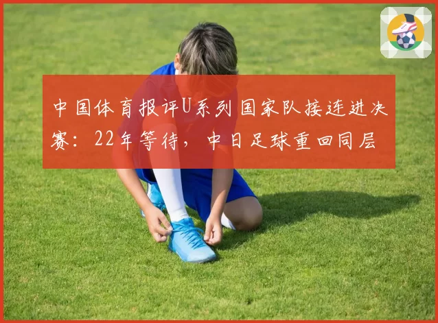 中国体育报评U系列国家队接连进决赛：22年等待，中日足球重回同层对决