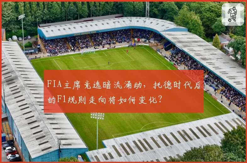 FIA主席竞选暗流涌动，托德时代后的F1规则走向将如何变化？