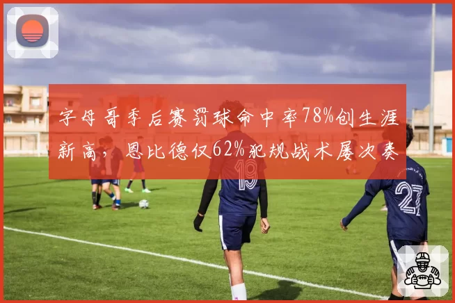 字母哥季后赛罚球命中率78%创生涯新高，恩比德仅62%犯规战术屡次奏效