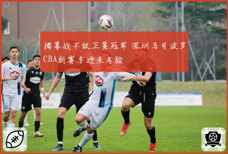 揭幕战不敌卫冕冠军 深圳马可波罗CBA新赛季迎来考验