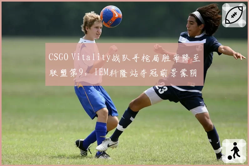 CSGO Vitality战队手枪局胜率降至联盟第9，IEM科隆站夺冠前景蒙阴影