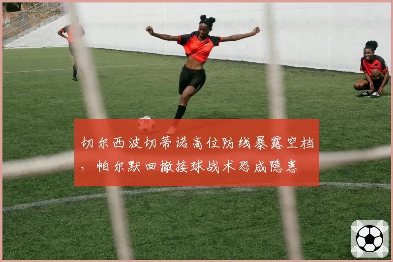 切尔西波切蒂诺高位防线暴露空档，帕尔默回撤接球战术恐成隐患
