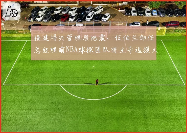 福建浔兴管理层地震,伍伯兰卸任总经理前NBA球探团队将主导选援大权