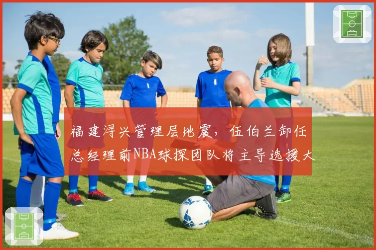 福建浔兴管理层地震,伍伯兰卸任总经理前NBA球探团队将主导选援大权