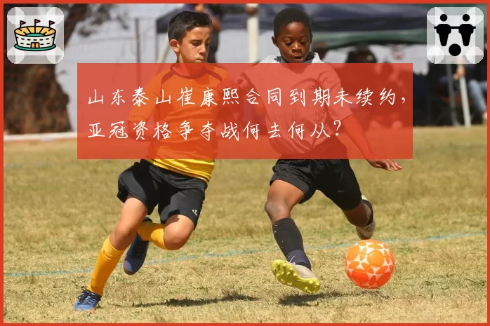 山东泰山崔康熙合同到期未续约，亚冠资格争夺战何去何从？