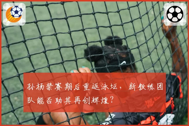 孙杨禁赛期后重返泳坛，新教练团队能否助其再创辉煌？