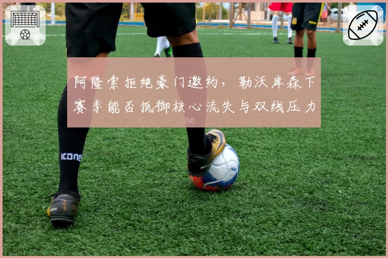 阿隆索拒绝豪门邀约，勒沃库森下赛季能否抵御核心流失与双线压力？