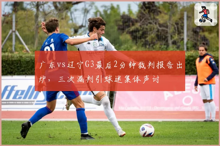 广东vs辽宁G3最后2分钟裁判报告出炉，三次漏判引球迷集体声讨