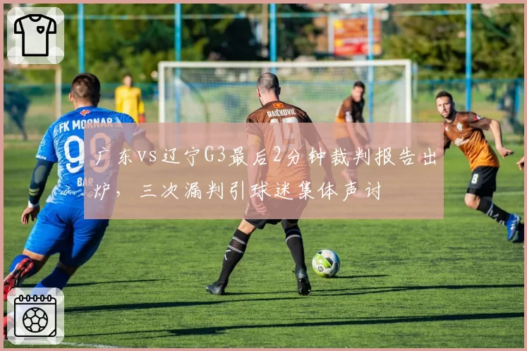 广东vs辽宁G3最后2分钟裁判报告出炉，三次漏判引球迷集体声讨