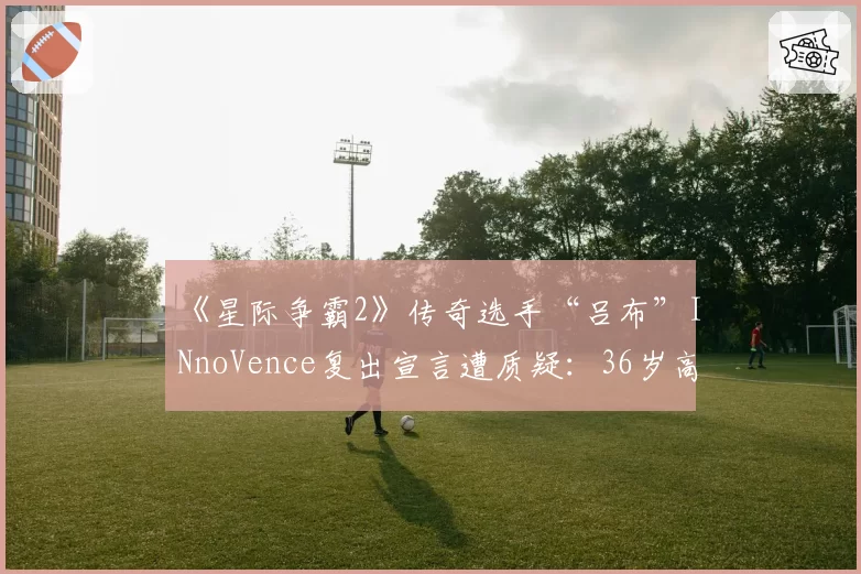 《星际争霸2》传奇选手“吕布”INnoVence复出宣言遭质疑：36岁高龄如何对抗版本？