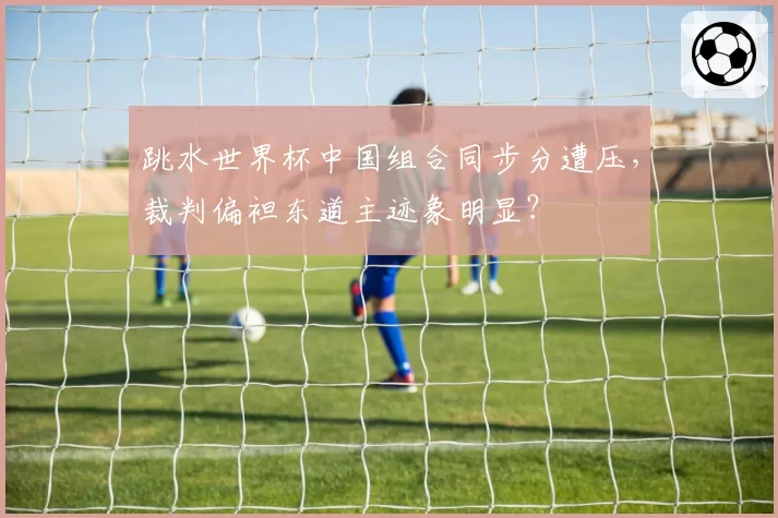 跳水世界杯中国组合同步分遭压,裁判偏袒东道主迹象明显?