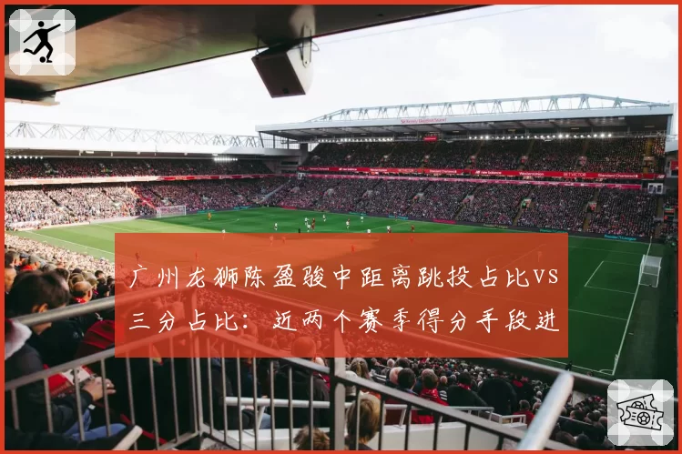 广州龙狮陈盈骏中距离跳投占比vs三分占比：近两个赛季得分手段进化分析