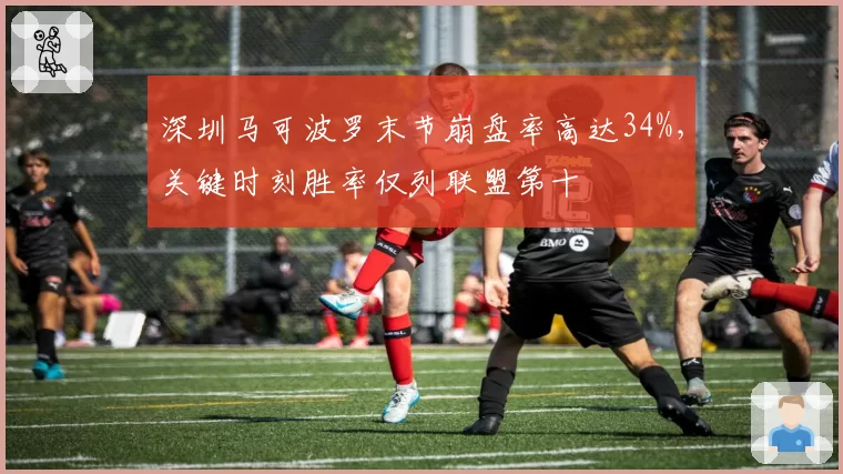 深圳马可波罗末节崩盘率高达34%,关键时刻胜率仅列联盟第十